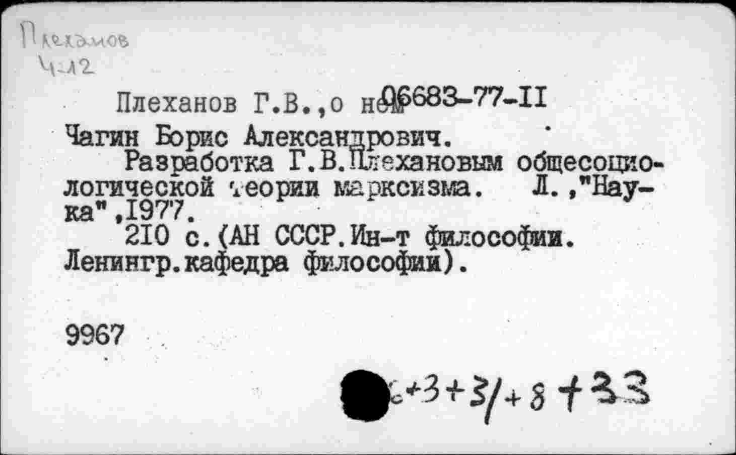 ﻿П К<гд-&лАОЪ
Члт
Плеханов Г.В.,о
Чагин Борис Александрович.
Разработка Г. В. Плехановым общесоциологической теории марксизма. Л. , "Наука *210 с. (АН СССР.Ин-т философии. Ленингр.кафедра философии).
9967
